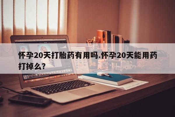 堕胎药使用怀孕20天打胎药有用吗.怀孕20天能用药打掉么？