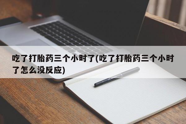 堕胎药使用吃了打胎药三个小时了(吃了打胎药三个小时了怎么没反应)