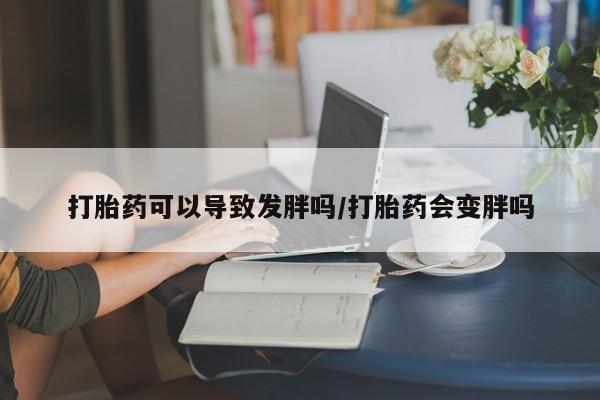 堕胎药使用打胎药可以导致发胖吗/打胎药会变胖吗