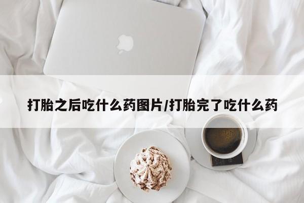 堕胎药使用打胎之后吃什么药图片/打胎完了吃什么药