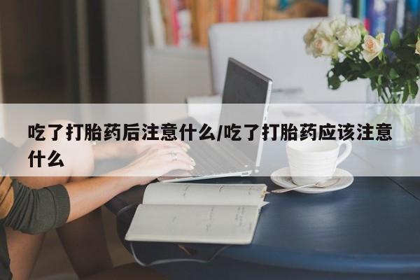 堕胎药使用吃了打胎药后注意什么/吃了打胎药应该注意什么