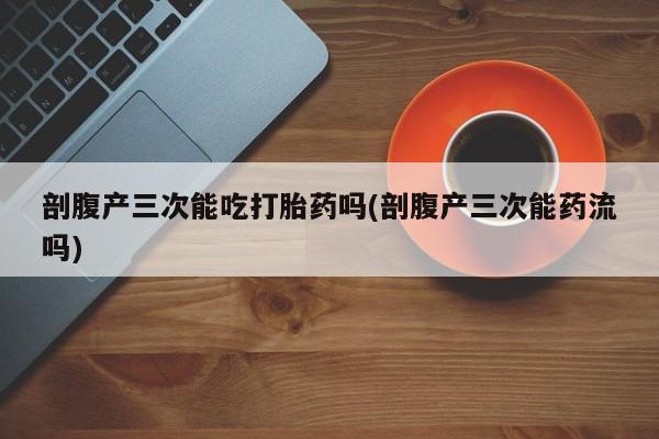 堕胎药使用剖腹产三次能吃打胎药吗(剖腹产三次能药流吗)