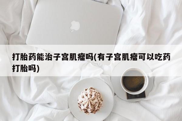 堕胎药使用打胎药能治子宫肌瘤吗(有子宫肌瘤可以吃药打胎吗)