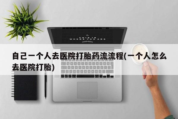 堕胎药使用自己一个人去医院打胎药流流程(一个人怎么去医院打胎)