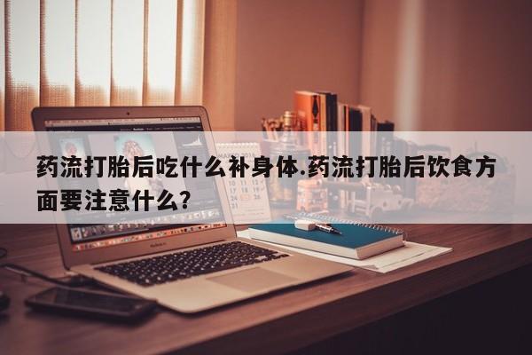 堕胎药使用药流打胎后吃什么补身体.药流打胎后饮食方面要注意什么?