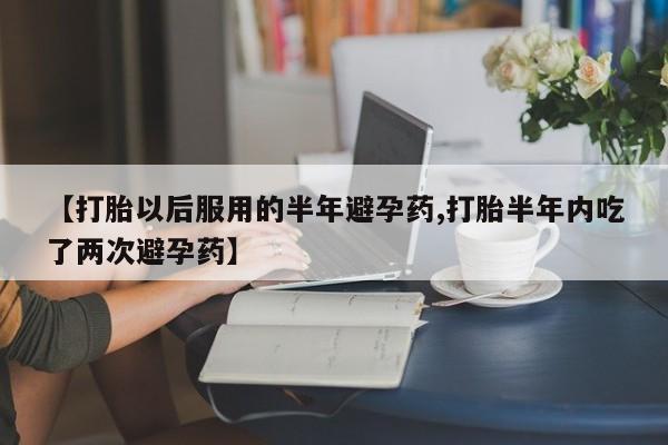 堕胎药使用【打胎以后服用的半年避孕药,打胎半年内吃了两次避孕药】