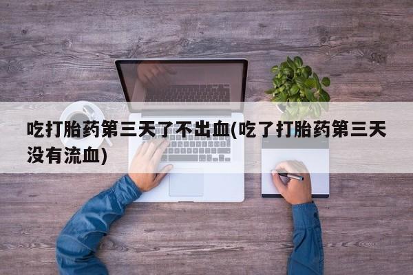 堕胎药使用吃打胎药第三天了不出血(吃了打胎药第三天没有流血)