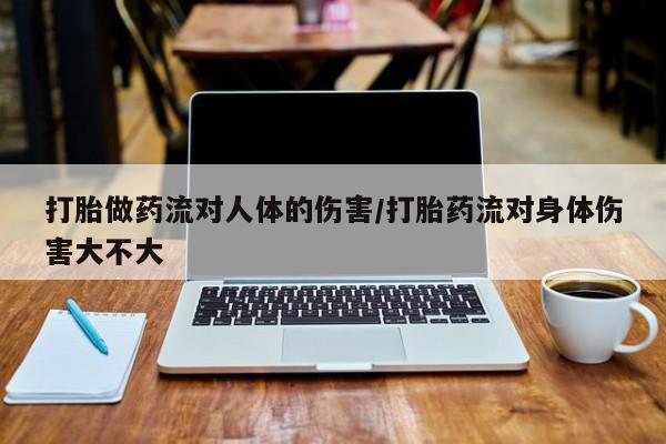 堕胎药使用打胎做药流对人体的伤害/打胎药流对身体伤害大不大