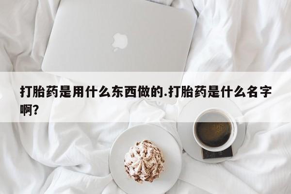 堕胎药使用打胎药是用什么东西做的.打胎药是什么名字啊?