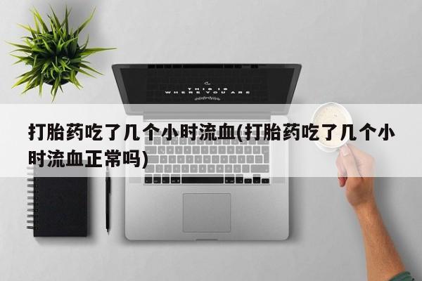 堕胎药使用打胎药吃了几个小时流血(打胎药吃了几个小时流血正常吗)