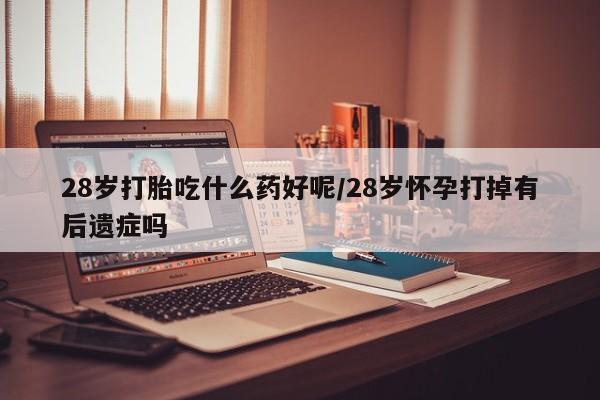 堕胎药使用28岁打胎吃什么药好呢/28岁怀孕打掉有后遗症吗