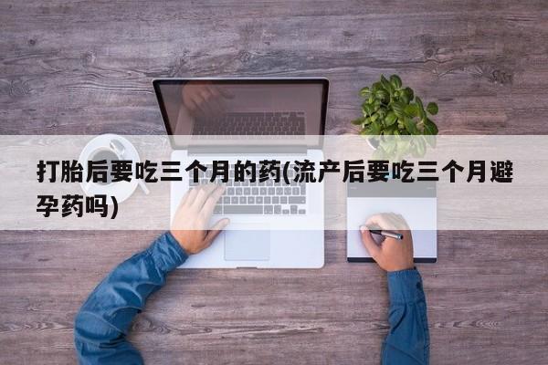 堕胎药使用打胎后要吃三个月的药(流产后要吃三个月避孕药吗)