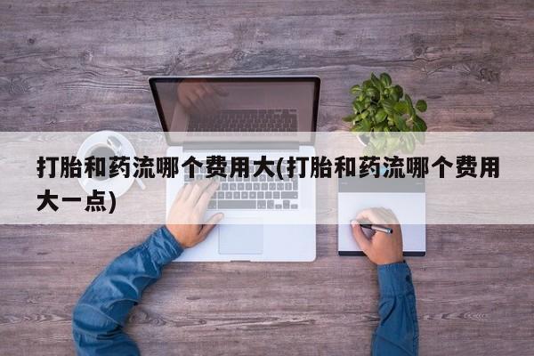堕胎药使用打胎和药流哪个费用大(打胎和药流哪个费用大一点)