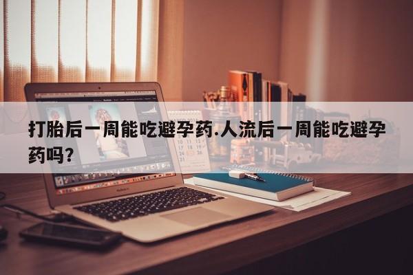堕胎药使用打胎后一周能吃避孕药.人流后一周能吃避孕药吗?