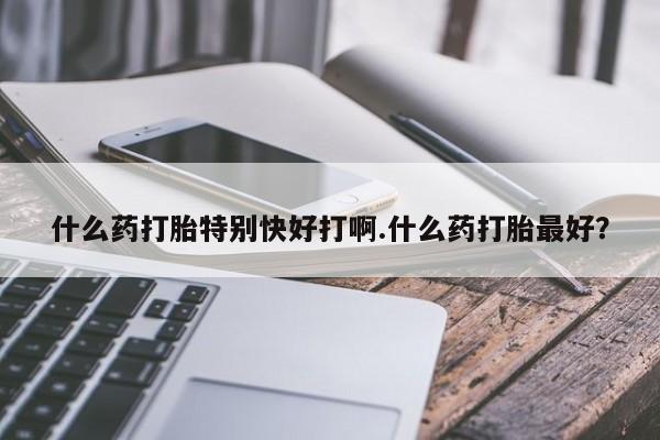 堕胎药使用什么药打胎特别快好打啊.什么药打胎最好？