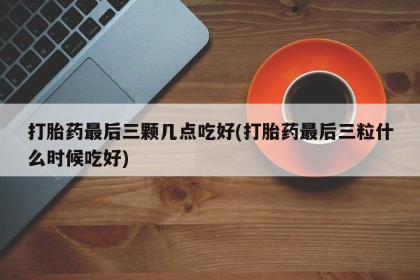 堕胎药使用打胎药最后三颗几点吃好(打胎药最后三粒什么时候吃好)