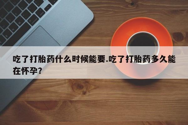 堕胎药使用吃了打胎药什么时候能要.吃了打胎药多久能在怀孕？