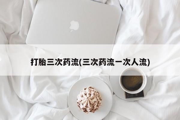 堕胎药使用打胎三次药流(三次药流一次人流)