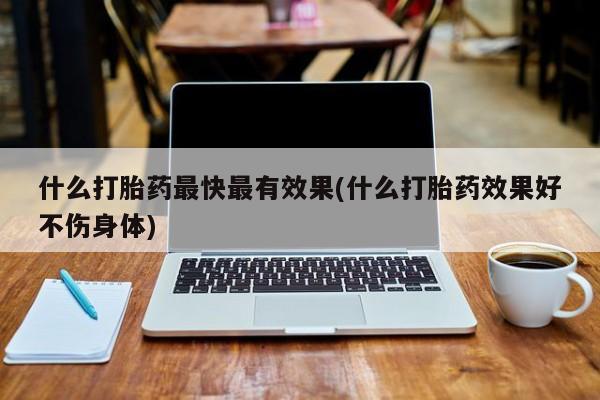 堕胎药使用什么打胎药最快最有效果(什么打胎药效果好不伤身体)