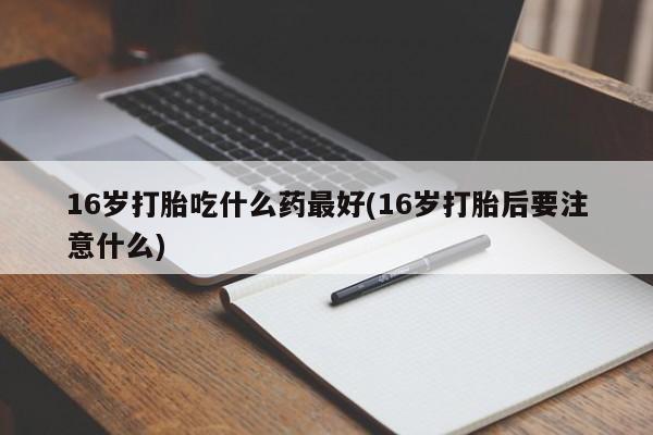 堕胎药使用16岁打胎吃什么药最好(16岁打胎后要注意什么)