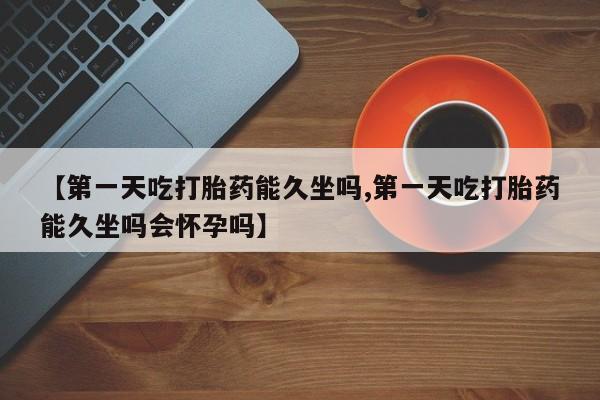 堕胎药使用【第一天吃打胎药能久坐吗,第一天吃打胎药能久坐吗会怀孕吗】