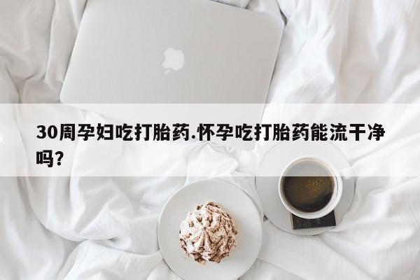 堕胎药使用30周孕妇吃打胎药.怀孕吃打胎药能流干净吗？