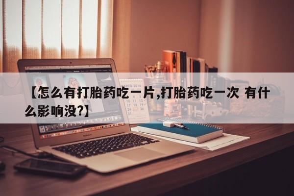 堕胎药使用【怎么有打胎药吃一片,打胎药吃一次 有什么影响没?】