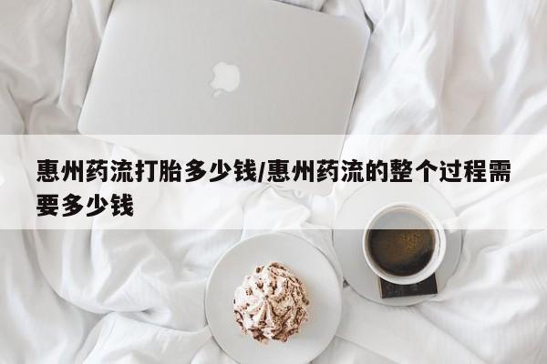 堕胎药使用惠州药流打胎多少钱/惠州药流的整个过程需要多少钱