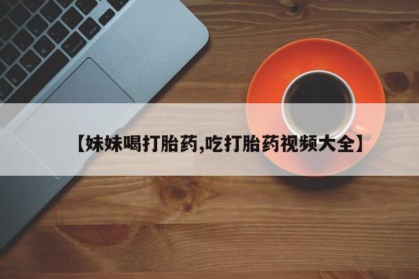 堕胎药使用【妹妹喝打胎药,吃打胎药视频大全】