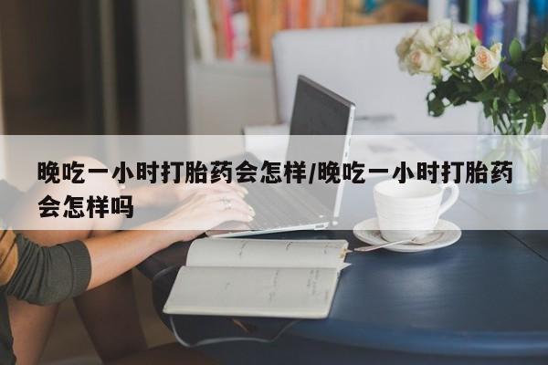 堕胎药使用晚吃一小时打胎药会怎样/晚吃一小时打胎药会怎样吗