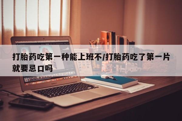 堕胎药使用打胎药吃第一种能上班不/打胎药吃了第一片就要忌口吗