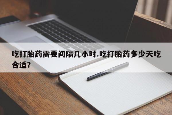 堕胎药使用吃打胎药需要间隔几小时.吃打胎药多少天吃合适？