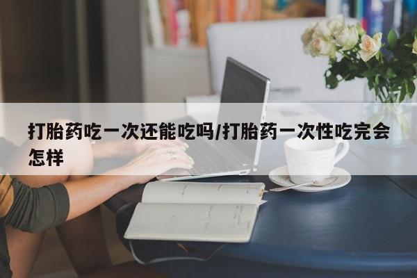 堕胎药使用打胎药吃一次还能吃吗/打胎药一次性吃完会怎样