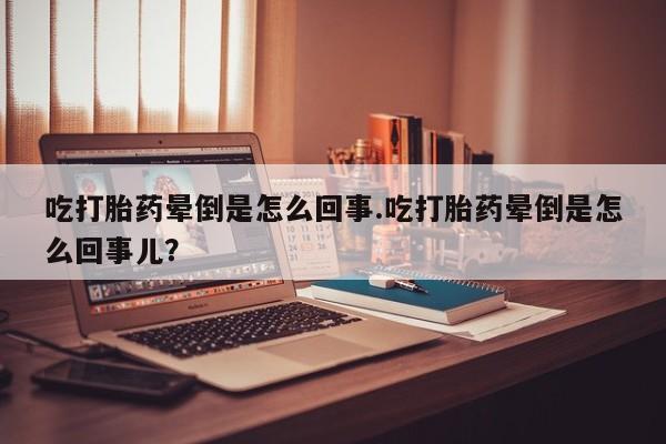 堕胎药使用吃打胎药晕倒是怎么回事.吃打胎药晕倒是怎么回事儿？