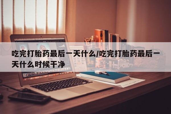 堕胎药使用吃完打胎药最后一天什么/吃完打胎药最后一天什么时候干净