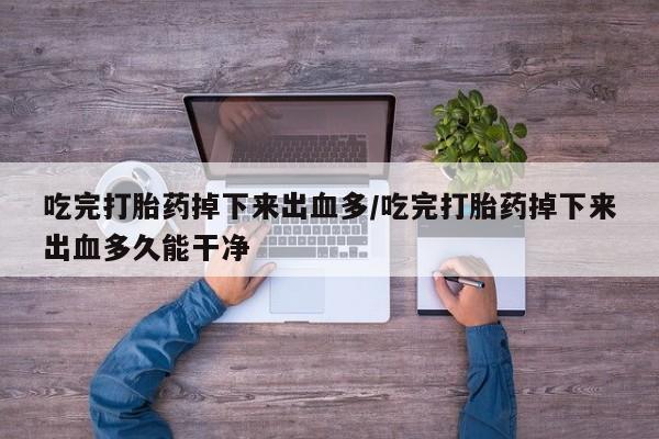堕胎药使用吃完打胎药掉下来出血多/吃完打胎药掉下来出血多久能干净