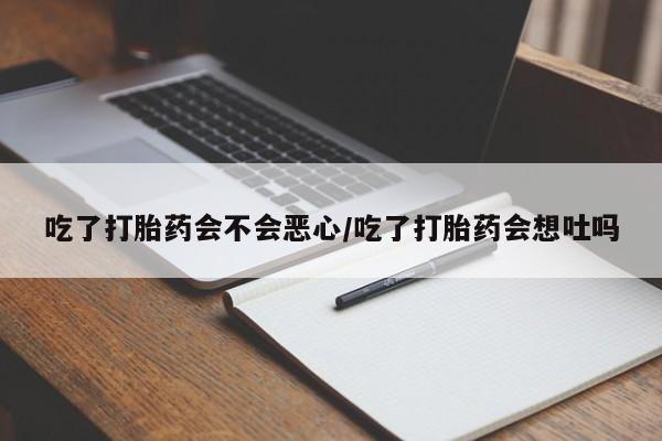 堕胎药使用吃了打胎药会不会恶心/吃了打胎药会想吐吗