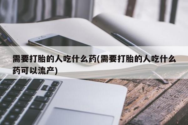 堕胎药使用需要打胎的人吃什么药(需要打胎的人吃什么药可以流产)