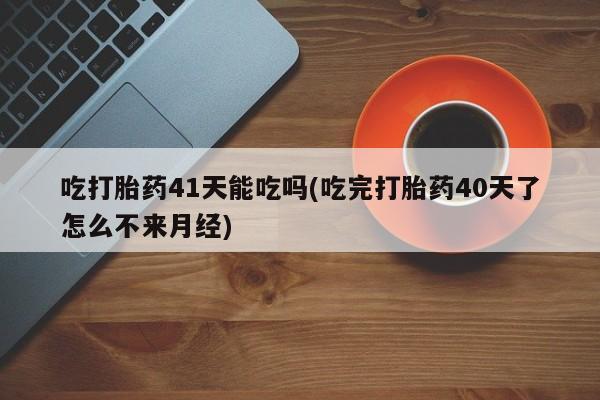 堕胎药使用吃打胎药41天能吃吗(吃完打胎药40天了怎么不来月经)