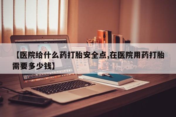 堕胎药使用【医院给什么药打胎安全点,在医院用药打胎需要多少钱】