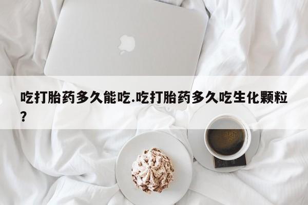 堕胎药使用吃打胎药多久能吃.吃打胎药多久吃生化颗粒？