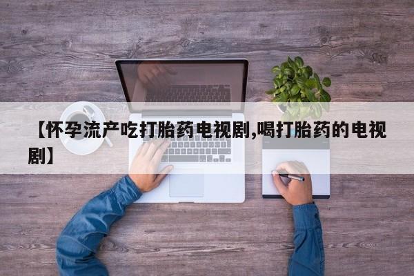 堕胎药使用【怀孕流产吃打胎药电视剧,喝打胎药的电视剧】