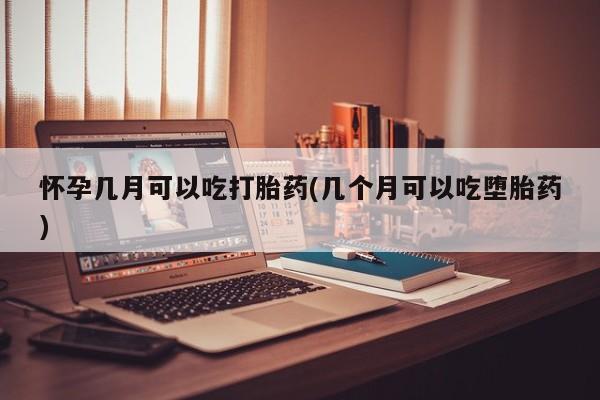 堕胎药使用怀孕几月可以吃打胎药(几个月可以吃堕胎药)