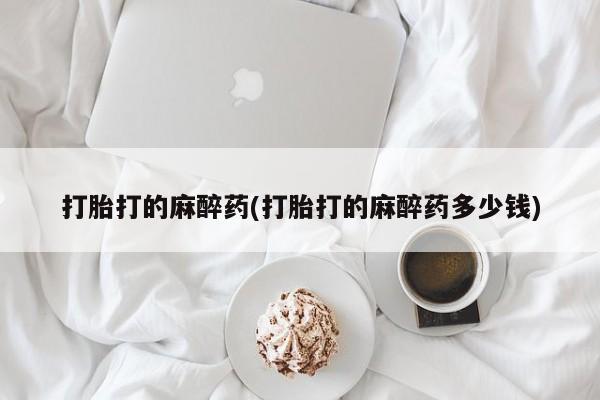 堕胎药使用打胎打的麻醉药(打胎打的麻醉药多少钱)