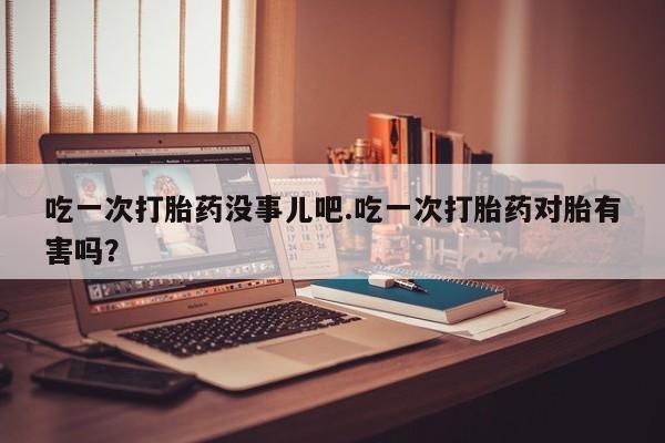 堕胎药使用吃一次打胎药没事儿吧.吃一次打胎药对胎有害吗？