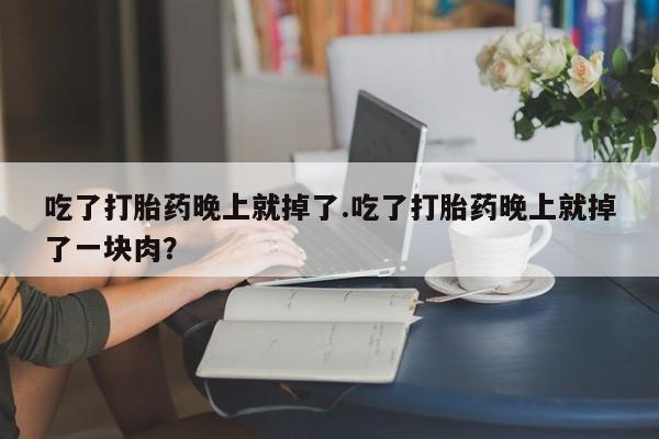 堕胎药使用吃了打胎药晚上就掉了.吃了打胎药晚上就掉了一块肉？