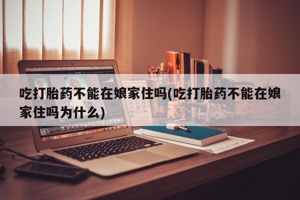 堕胎药使用吃打胎药不能在娘家住吗(吃打胎药不能在娘家住吗为什么)