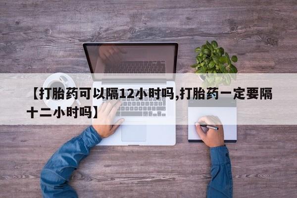 堕胎药使用【打胎药可以隔12小时吗,打胎药一定要隔十二小时吗】