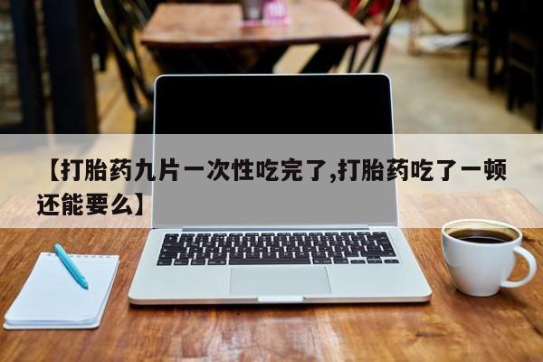 堕胎药使用【打胎药九片一次性吃完了,打胎药吃了一顿还能要么】