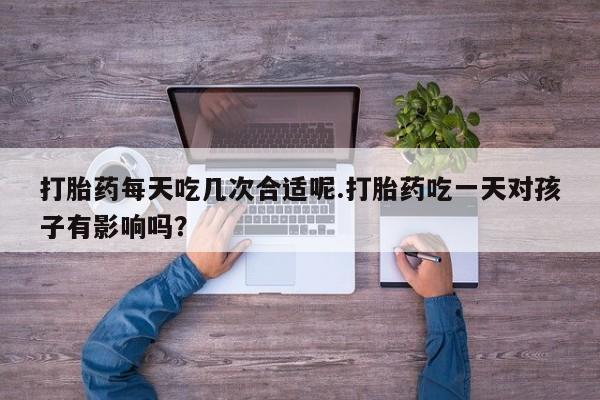 堕胎药使用打胎药每天吃几次合适呢.打胎药吃一天对孩子有影响吗？